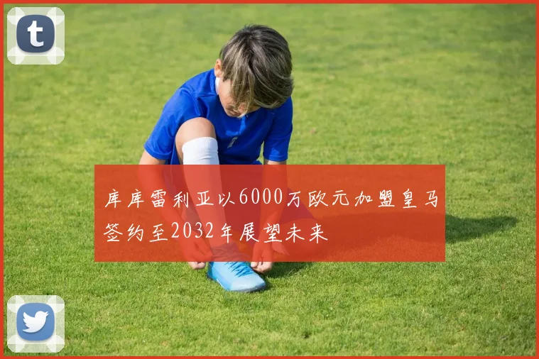 库库雷利亚以6000万欧元加盟皇马签约至2032年展望未来