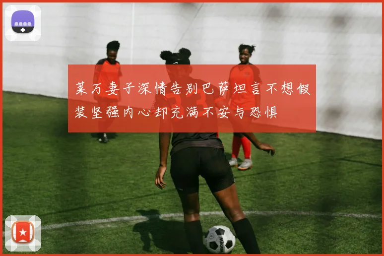 莱万妻子深情告别巴萨坦言不想假装坚强内心却充满不安与恐惧