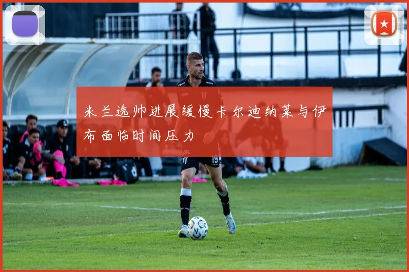 米兰选帅进展缓慢卡尔迪纳莱与伊布面临时间压力