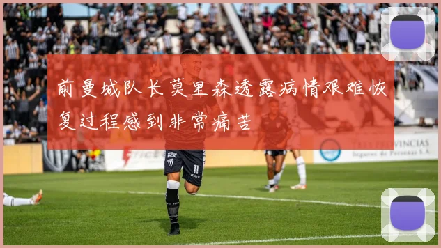 前曼城队长莫里森透露病情艰难恢复过程感到非常痛苦