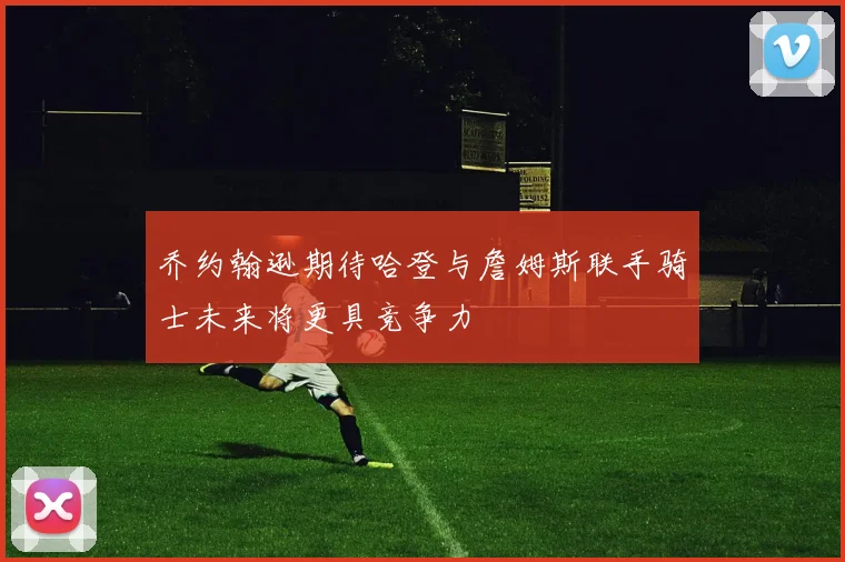 乔约翰逊期待哈登与詹姆斯联手骑士未来将更具竞争力