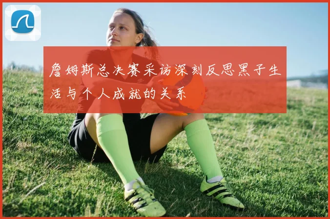 詹姆斯总决赛采访深刻反思黑子生活与个人成就的关系