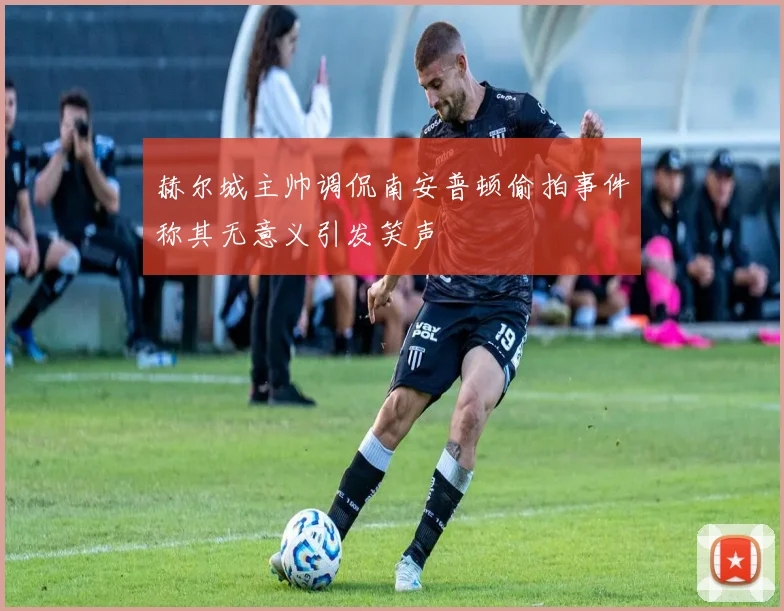 赫尔城主帅调侃南安普顿偷拍事件称其无意义引发笑声