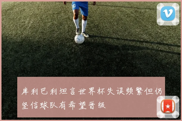 库利巴利坦言世界杯失误频繁但仍坚信球队有希望晋级
