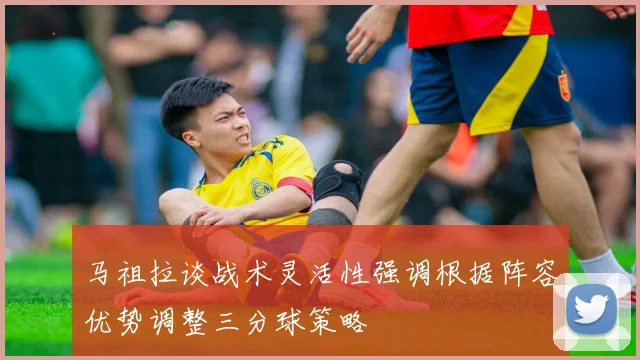 马祖拉谈战术灵活性强调根据阵容优势调整三分球策略