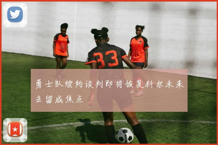 勇士队续约谈判即将恢复科尔未来去留成焦点