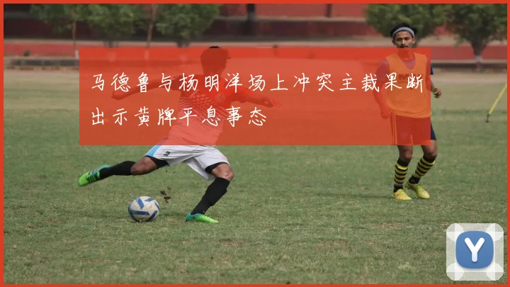 马德鲁与杨明洋场上冲突主裁果断出示黄牌平息事态