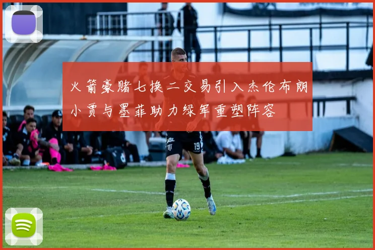 火箭豪赌七换二交易引入杰伦布朗小贾与墨菲助力绿军重塑阵容
