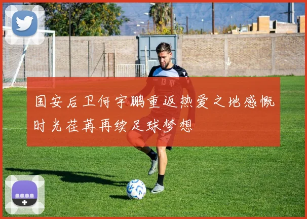 国安后卫何宇鹏重返热爱之地感慨时光荏苒再续足球梦想