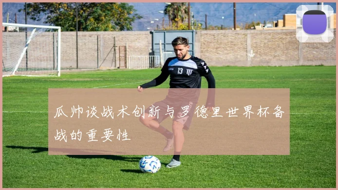 瓜帅谈战术创新与罗德里世界杯备战的重要性